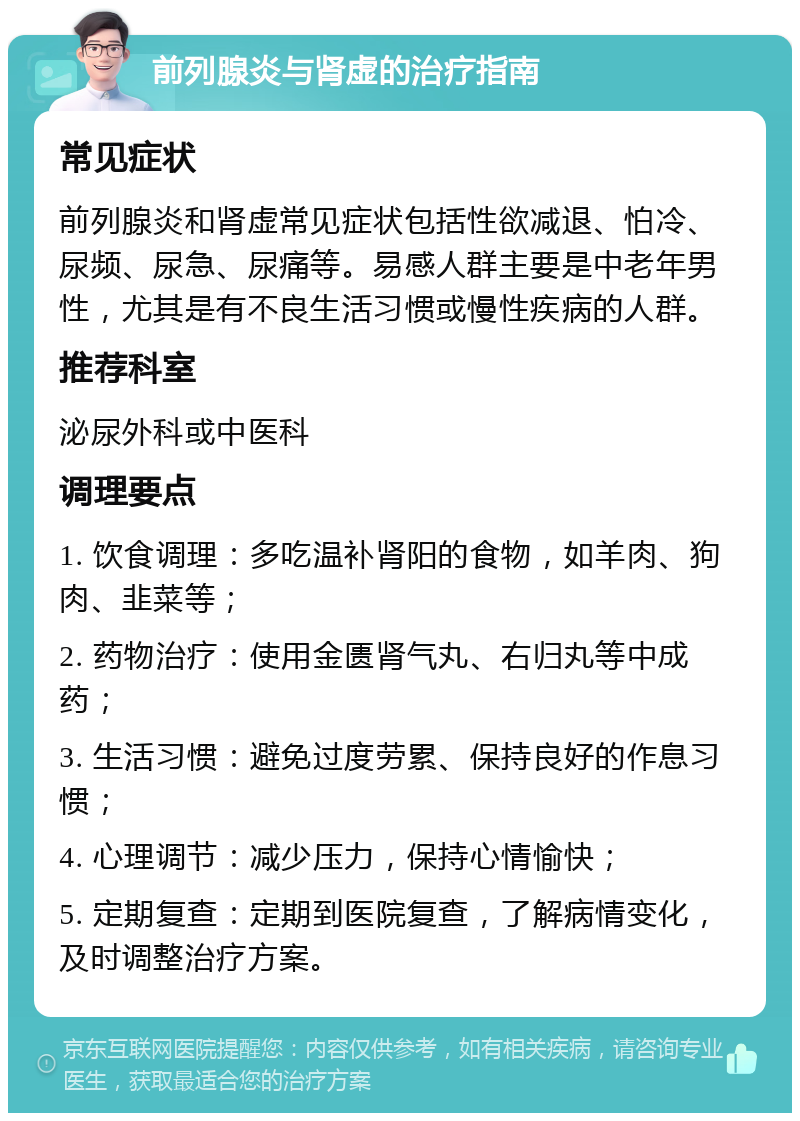 前列腺炎与肾虚的治疗指南 常见症状 前列腺炎和肾虚常见症状包括性欲减退、怕冷、尿频、尿急、尿痛等。易感人群主要是中老年男性，尤其是有不良生活习惯或慢性疾病的人群。 推荐科室 泌尿外科或中医科 调理要点 1. 饮食调理：多吃温补肾阳的食物，如羊肉、狗肉、韭菜等； 2. 药物治疗：使用金匮肾气丸、右归丸等中成药； 3. 生活习惯：避免过度劳累、保持良好的作息习惯； 4. 心理调节：减少压力，保持心情愉快； 5. 定期复查：定期到医院复查，了解病情变化，及时调整治疗方案。