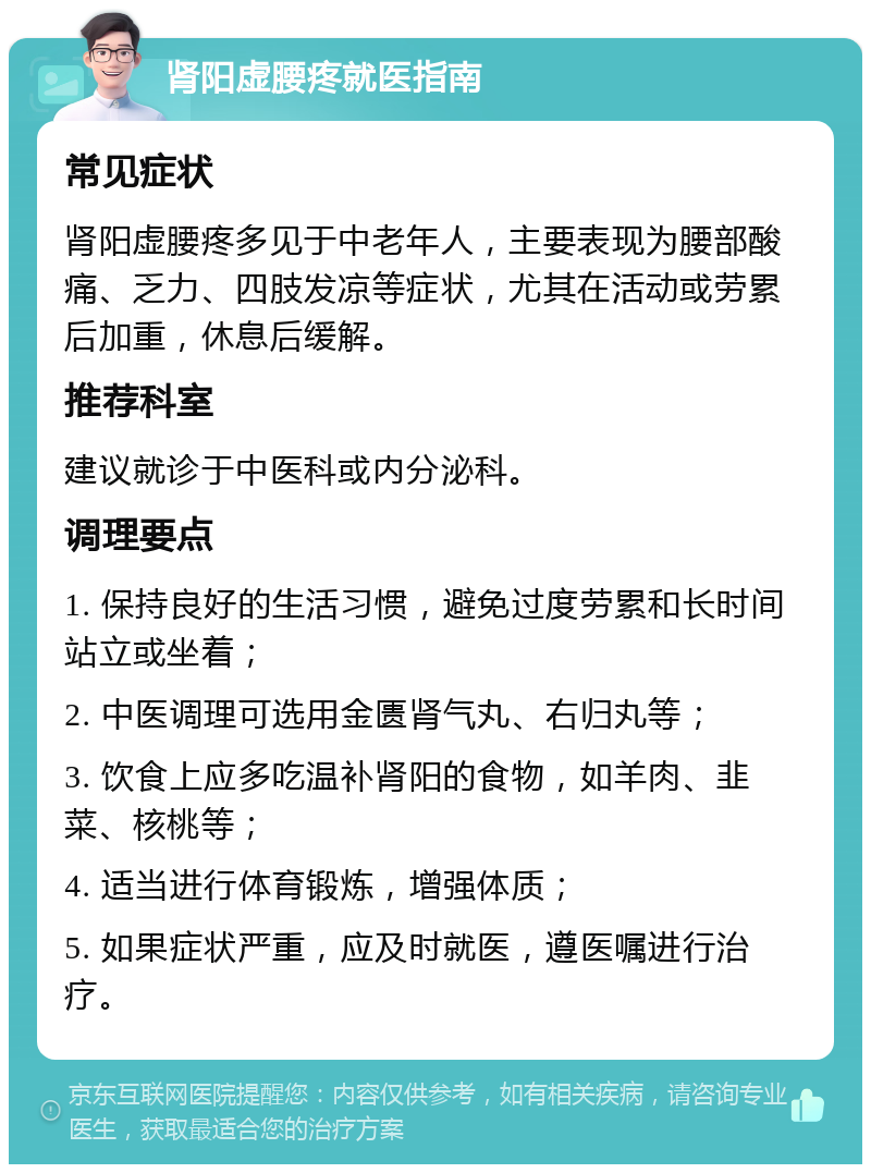 肾阳虚腰疼就医指南 常见症状 肾阳虚腰疼多见于中老年人，主要表现为腰部酸痛、乏力、四肢发凉等症状，尤其在活动或劳累后加重，休息后缓解。 推荐科室 建议就诊于中医科或内分泌科。 调理要点 1. 保持良好的生活习惯，避免过度劳累和长时间站立或坐着； 2. 中医调理可选用金匮肾气丸、右归丸等； 3. 饮食上应多吃温补肾阳的食物，如羊肉、韭菜、核桃等； 4. 适当进行体育锻炼，增强体质； 5. 如果症状严重，应及时就医，遵医嘱进行治疗。