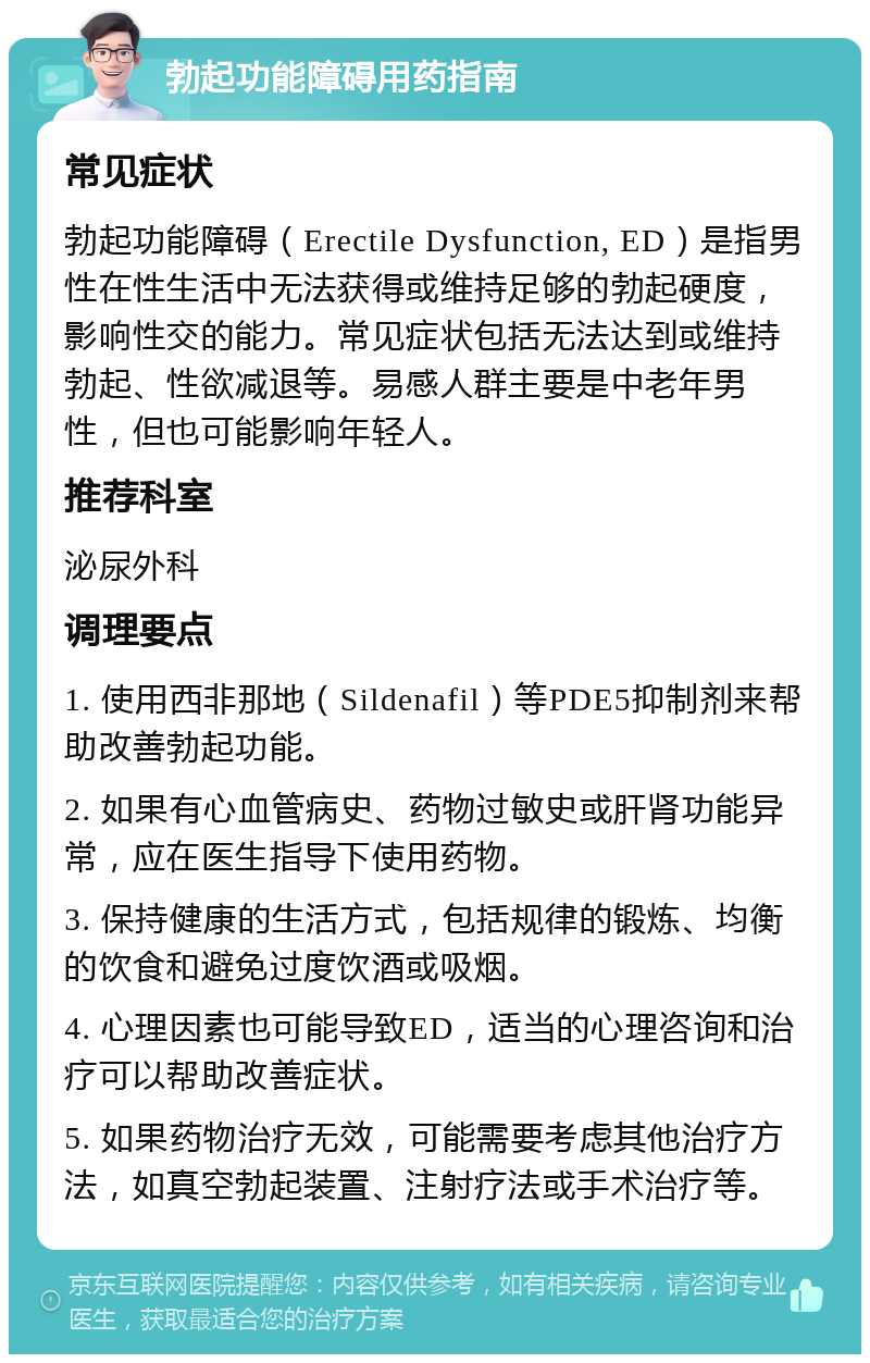 勃起功能障碍用药指南 常见症状 勃起功能障碍（Erectile Dysfunction, ED）是指男性在性生活中无法获得或维持足够的勃起硬度，影响性交的能力。常见症状包括无法达到或维持勃起、性欲减退等。易感人群主要是中老年男性，但也可能影响年轻人。 推荐科室 泌尿外科 调理要点 1. 使用西非那地（Sildenafil）等PDE5抑制剂来帮助改善勃起功能。 2. 如果有心血管病史、药物过敏史或肝肾功能异常，应在医生指导下使用药物。 3. 保持健康的生活方式，包括规律的锻炼、均衡的饮食和避免过度饮酒或吸烟。 4. 心理因素也可能导致ED，适当的心理咨询和治疗可以帮助改善症状。 5. 如果药物治疗无效，可能需要考虑其他治疗方法，如真空勃起装置、注射疗法或手术治疗等。