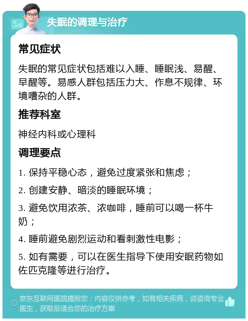 失眠的调理与治疗 常见症状 失眠的常见症状包括难以入睡、睡眠浅、易醒、早醒等。易感人群包括压力大、作息不规律、环境嘈杂的人群。 推荐科室 神经内科或心理科 调理要点 1. 保持平稳心态，避免过度紧张和焦虑； 2. 创建安静、暗淡的睡眠环境； 3. 避免饮用浓茶、浓咖啡，睡前可以喝一杯牛奶； 4. 睡前避免剧烈运动和看刺激性电影； 5. 如有需要，可以在医生指导下使用安眠药物如佐匹克隆等进行治疗。