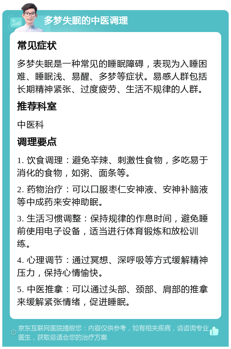 多梦失眠的中医调理 常见症状 多梦失眠是一种常见的睡眠障碍，表现为入睡困难、睡眠浅、易醒、多梦等症状。易感人群包括长期精神紧张、过度疲劳、生活不规律的人群。 推荐科室 中医科 调理要点 1. 饮食调理：避免辛辣、刺激性食物，多吃易于消化的食物，如粥、面条等。 2. 药物治疗：可以口服枣仁安神液、安神补脑液等中成药来安神助眠。 3. 生活习惯调整：保持规律的作息时间，避免睡前使用电子设备，适当进行体育锻炼和放松训练。 4. 心理调节：通过冥想、深呼吸等方式缓解精神压力，保持心情愉快。 5. 中医推拿：可以通过头部、颈部、肩部的推拿来缓解紧张情绪，促进睡眠。