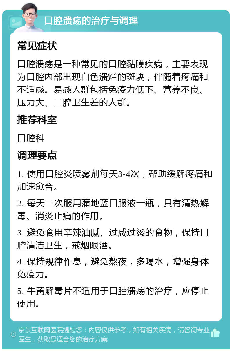 口腔溃疡的治疗与调理 常见症状 口腔溃疡是一种常见的口腔黏膜疾病，主要表现为口腔内部出现白色溃烂的斑块，伴随着疼痛和不适感。易感人群包括免疫力低下、营养不良、压力大、口腔卫生差的人群。 推荐科室 口腔科 调理要点 1. 使用口腔炎喷雾剂每天3-4次，帮助缓解疼痛和加速愈合。 2. 每天三次服用蒲地蓝口服液一瓶，具有清热解毒、消炎止痛的作用。 3. 避免食用辛辣油腻、过咸过烫的食物，保持口腔清洁卫生，戒烟限酒。 4. 保持规律作息，避免熬夜，多喝水，增强身体免疫力。 5. 牛黄解毒片不适用于口腔溃疡的治疗，应停止使用。