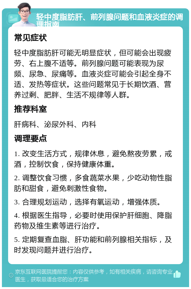 轻中度脂肪肝、前列腺问题和血液炎症的调理指南 常见症状 轻中度脂肪肝可能无明显症状，但可能会出现疲劳、右上腹不适等。前列腺问题可能表现为尿频、尿急、尿痛等。血液炎症可能会引起全身不适、发热等症状。这些问题常见于长期饮酒、营养过剩、肥胖、生活不规律等人群。 推荐科室 肝病科、泌尿外科、内科 调理要点 1. 改变生活方式，规律休息，避免熬夜劳累，戒酒，控制饮食，保持健康体重。 2. 调整饮食习惯，多食蔬菜水果，少吃动物性脂肪和甜食，避免刺激性食物。 3. 合理规划运动，选择有氧运动，增强体质。 4. 根据医生指导，必要时使用保护肝细胞、降脂药物及维生素等进行治疗。 5. 定期复查血脂、肝功能和前列腺相关指标，及时发现问题并进行治疗。