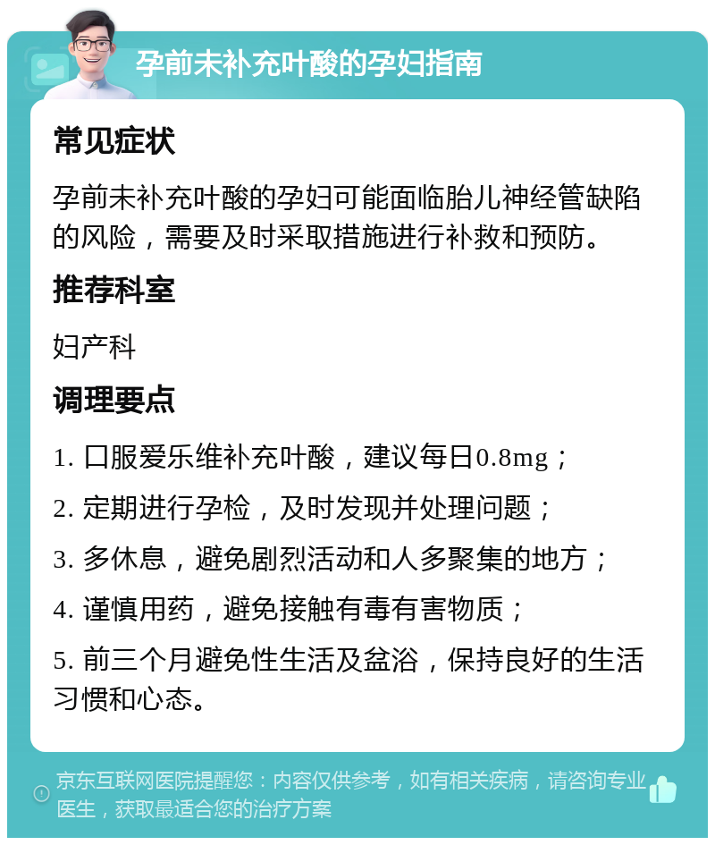 孕前未补充叶酸的孕妇指南 常见症状 孕前未补充叶酸的孕妇可能面临胎儿神经管缺陷的风险，需要及时采取措施进行补救和预防。 推荐科室 妇产科 调理要点 1. 口服爱乐维补充叶酸，建议每日0.8mg； 2. 定期进行孕检，及时发现并处理问题； 3. 多休息，避免剧烈活动和人多聚集的地方； 4. 谨慎用药，避免接触有毒有害物质； 5. 前三个月避免性生活及盆浴，保持良好的生活习惯和心态。