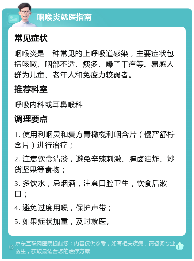 咽喉炎就医指南 常见症状 咽喉炎是一种常见的上呼吸道感染，主要症状包括咳嗽、咽部不适、痰多、嗓子干痒等。易感人群为儿童、老年人和免疫力较弱者。 推荐科室 呼吸内科或耳鼻喉科 调理要点 1. 使用利咽灵和复方青橄榄利咽含片（慢严舒柠含片）进行治疗； 2. 注意饮食清淡，避免辛辣刺激、腌卤油炸、炒货坚果等食物； 3. 多饮水，忌烟酒，注意口腔卫生，饮食后漱口； 4. 避免过度用嗓，保护声带； 5. 如果症状加重，及时就医。