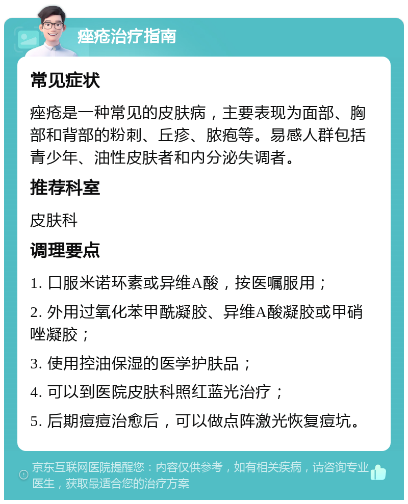 痤疮治疗指南 常见症状 痤疮是一种常见的皮肤病，主要表现为面部、胸部和背部的粉刺、丘疹、脓疱等。易感人群包括青少年、油性皮肤者和内分泌失调者。 推荐科室 皮肤科 调理要点 1. 口服米诺环素或异维A酸，按医嘱服用； 2. 外用过氧化苯甲酰凝胶、异维A酸凝胶或甲硝唑凝胶； 3. 使用控油保湿的医学护肤品； 4. 可以到医院皮肤科照红蓝光治疗； 5. 后期痘痘治愈后，可以做点阵激光恢复痘坑。