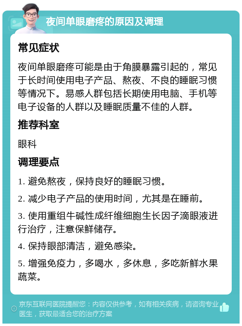 夜间单眼磨疼的原因及调理 常见症状 夜间单眼磨疼可能是由于角膜暴露引起的，常见于长时间使用电子产品、熬夜、不良的睡眠习惯等情况下。易感人群包括长期使用电脑、手机等电子设备的人群以及睡眠质量不佳的人群。 推荐科室 眼科 调理要点 1. 避免熬夜，保持良好的睡眠习惯。 2. 减少电子产品的使用时间，尤其是在睡前。 3. 使用重组牛碱性成纤维细胞生长因子滴眼液进行治疗，注意保鲜储存。 4. 保持眼部清洁，避免感染。 5. 增强免疫力，多喝水，多休息，多吃新鲜水果蔬菜。