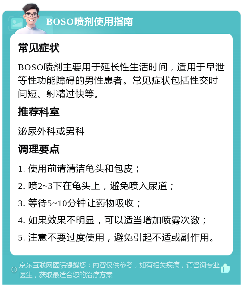 BOSO喷剂使用指南 常见症状 BOSO喷剂主要用于延长性生活时间，适用于早泄等性功能障碍的男性患者。常见症状包括性交时间短、射精过快等。 推荐科室 泌尿外科或男科 调理要点 1. 使用前请清洁龟头和包皮； 2. 喷2~3下在龟头上，避免喷入尿道； 3. 等待5~10分钟让药物吸收； 4. 如果效果不明显，可以适当增加喷雾次数； 5. 注意不要过度使用，避免引起不适或副作用。