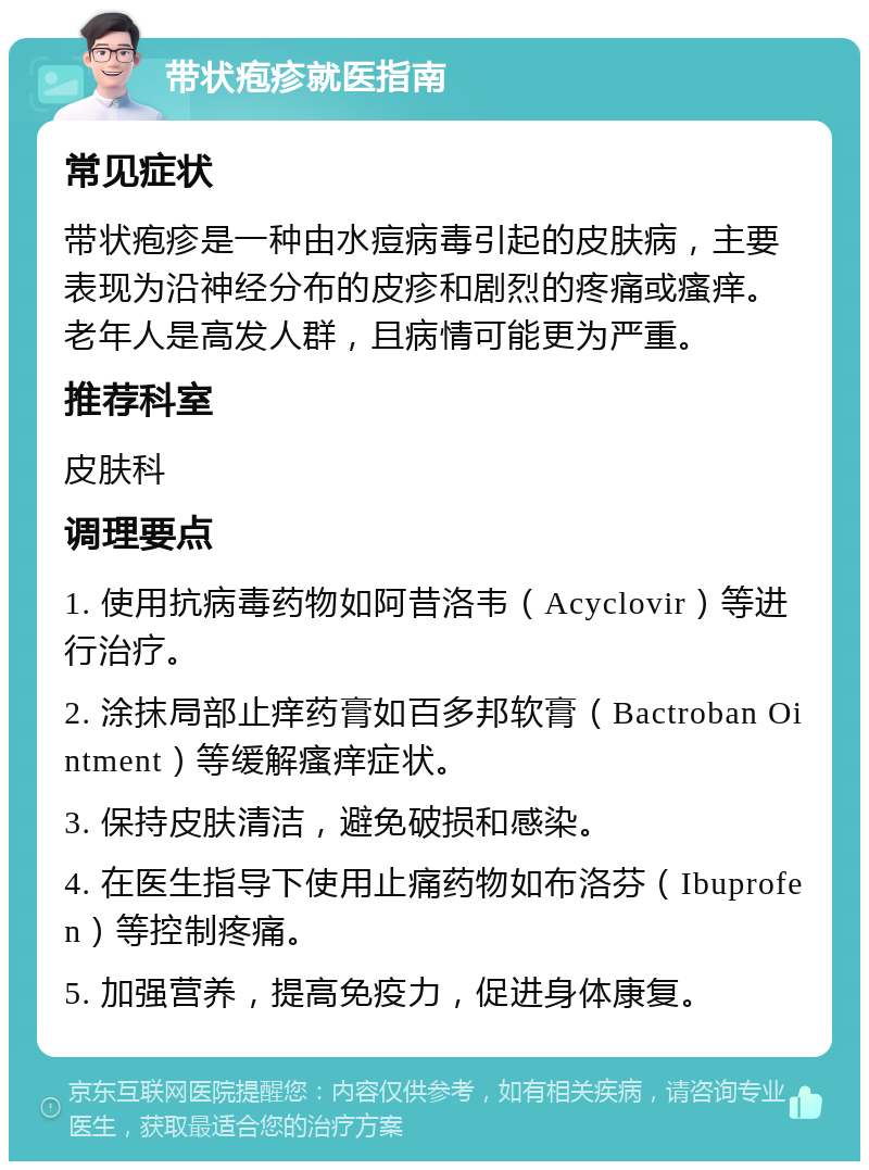 带状疱疹就医指南 常见症状 带状疱疹是一种由水痘病毒引起的皮肤病，主要表现为沿神经分布的皮疹和剧烈的疼痛或瘙痒。老年人是高发人群，且病情可能更为严重。 推荐科室 皮肤科 调理要点 1. 使用抗病毒药物如阿昔洛韦（Acyclovir）等进行治疗。 2. 涂抹局部止痒药膏如百多邦软膏（Bactroban Ointment）等缓解瘙痒症状。 3. 保持皮肤清洁，避免破损和感染。 4. 在医生指导下使用止痛药物如布洛芬（Ibuprofen）等控制疼痛。 5. 加强营养，提高免疫力，促进身体康复。