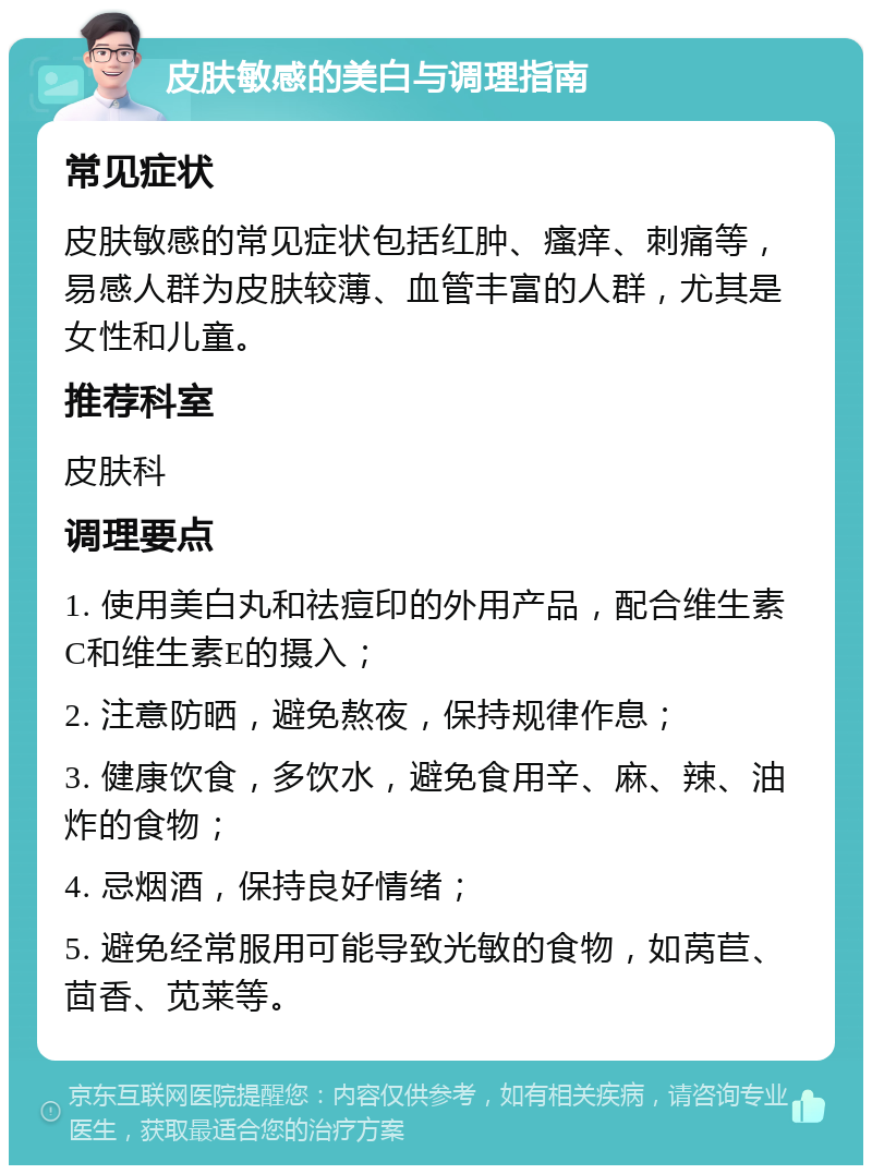 皮肤敏感的美白与调理指南 常见症状 皮肤敏感的常见症状包括红肿、瘙痒、刺痛等，易感人群为皮肤较薄、血管丰富的人群，尤其是女性和儿童。 推荐科室 皮肤科 调理要点 1. 使用美白丸和祛痘印的外用产品，配合维生素C和维生素E的摄入； 2. 注意防晒，避免熬夜，保持规律作息； 3. 健康饮食，多饮水，避免食用辛、麻、辣、油炸的食物； 4. 忌烟酒，保持良好情绪； 5. 避免经常服用可能导致光敏的食物，如莴苣、茴香、苋莱等。