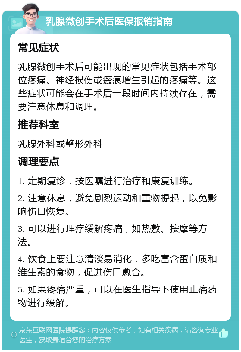 乳腺微创手术后医保报销指南 常见症状 乳腺微创手术后可能出现的常见症状包括手术部位疼痛、神经损伤或瘢痕增生引起的疼痛等。这些症状可能会在手术后一段时间内持续存在，需要注意休息和调理。 推荐科室 乳腺外科或整形外科 调理要点 1. 定期复诊，按医嘱进行治疗和康复训练。 2. 注意休息，避免剧烈运动和重物提起，以免影响伤口恢复。 3. 可以进行理疗缓解疼痛，如热敷、按摩等方法。 4. 饮食上要注意清淡易消化，多吃富含蛋白质和维生素的食物，促进伤口愈合。 5. 如果疼痛严重，可以在医生指导下使用止痛药物进行缓解。