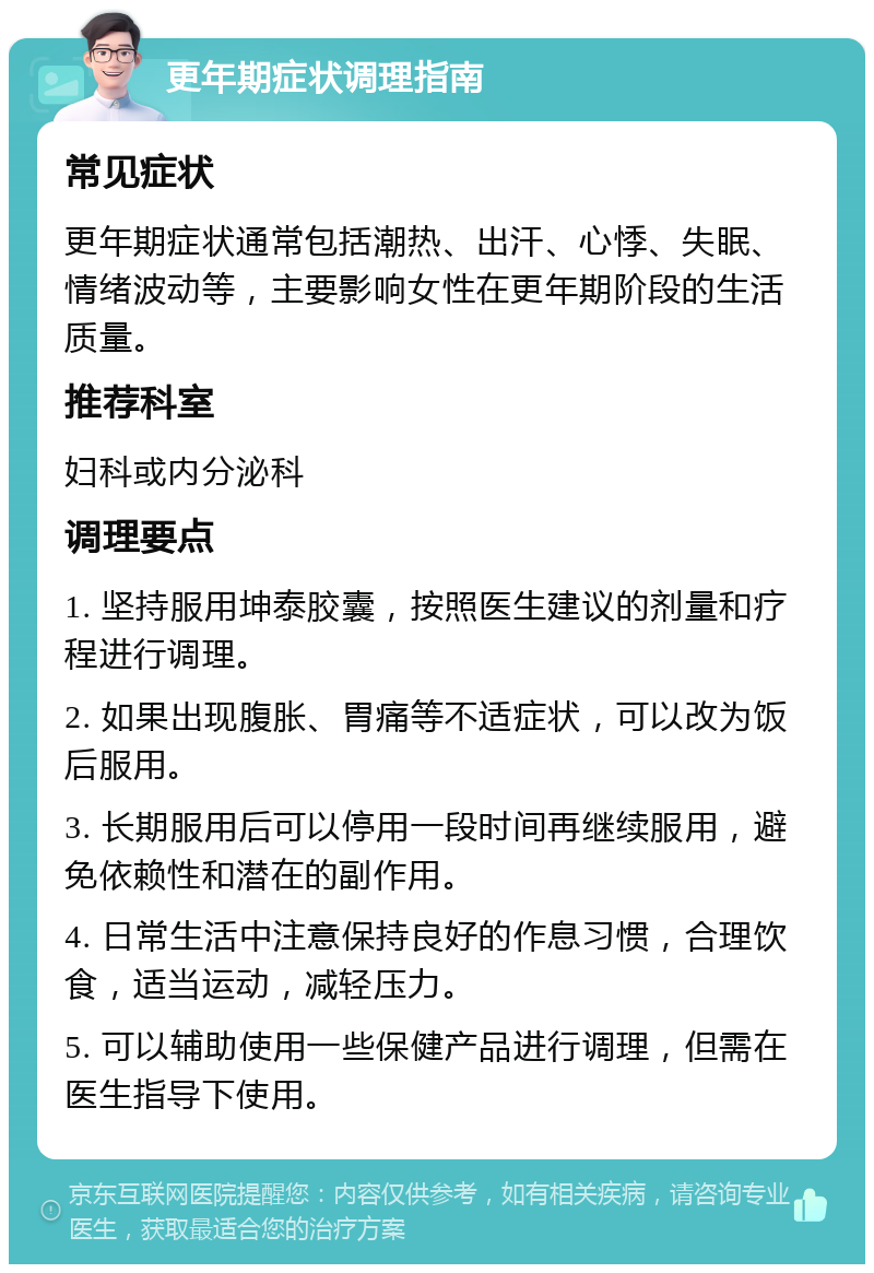 更年期症状调理指南 常见症状 更年期症状通常包括潮热、出汗、心悸、失眠、情绪波动等，主要影响女性在更年期阶段的生活质量。 推荐科室 妇科或内分泌科 调理要点 1. 坚持服用坤泰胶囊，按照医生建议的剂量和疗程进行调理。 2. 如果出现腹胀、胃痛等不适症状，可以改为饭后服用。 3. 长期服用后可以停用一段时间再继续服用，避免依赖性和潜在的副作用。 4. 日常生活中注意保持良好的作息习惯，合理饮食，适当运动，减轻压力。 5. 可以辅助使用一些保健产品进行调理，但需在医生指导下使用。