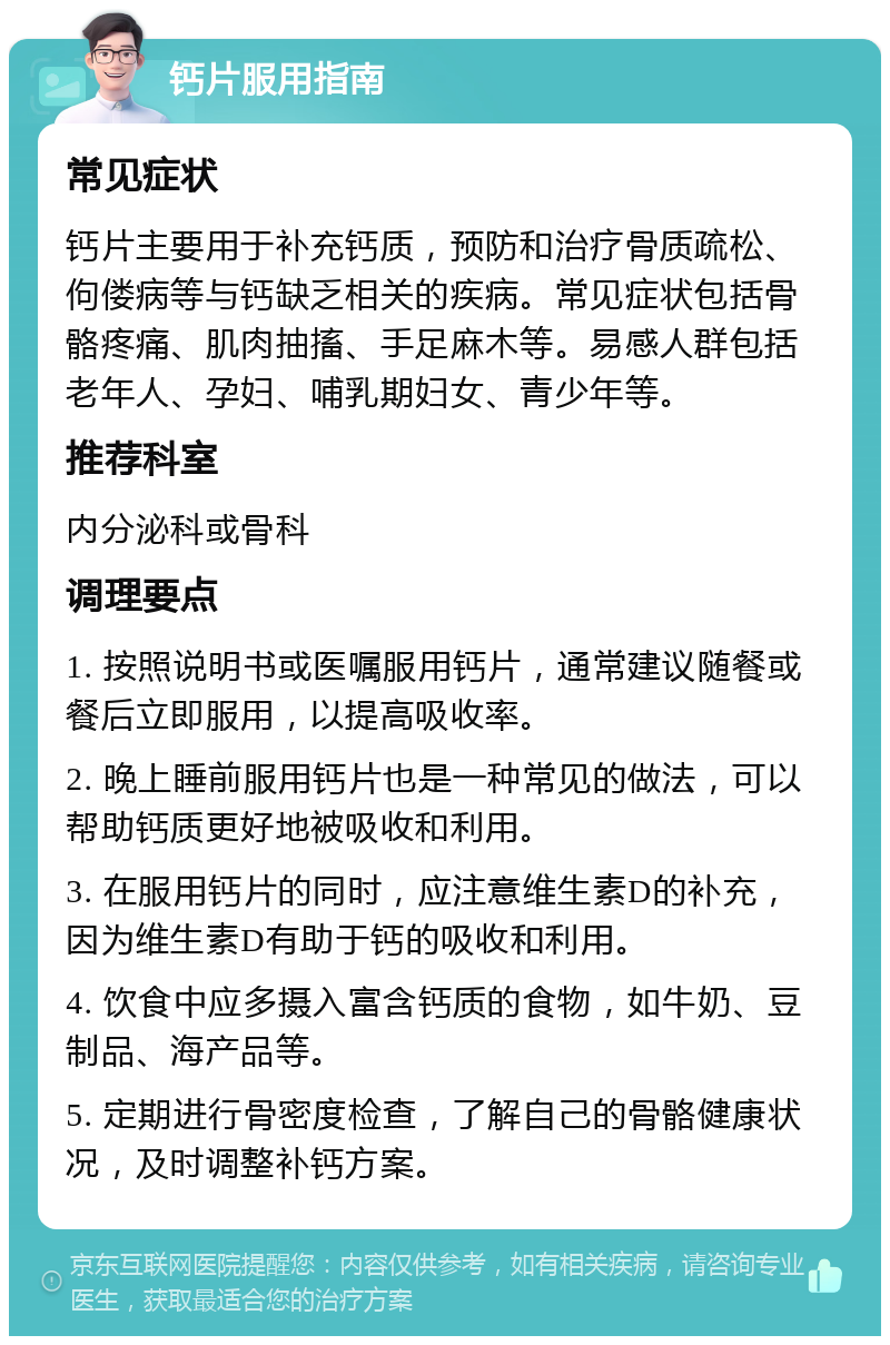 钙片服用指南 常见症状 钙片主要用于补充钙质，预防和治疗骨质疏松、佝偻病等与钙缺乏相关的疾病。常见症状包括骨骼疼痛、肌肉抽搐、手足麻木等。易感人群包括老年人、孕妇、哺乳期妇女、青少年等。 推荐科室 内分泌科或骨科 调理要点 1. 按照说明书或医嘱服用钙片，通常建议随餐或餐后立即服用，以提高吸收率。 2. 晚上睡前服用钙片也是一种常见的做法，可以帮助钙质更好地被吸收和利用。 3. 在服用钙片的同时，应注意维生素D的补充，因为维生素D有助于钙的吸收和利用。 4. 饮食中应多摄入富含钙质的食物，如牛奶、豆制品、海产品等。 5. 定期进行骨密度检查，了解自己的骨骼健康状况，及时调整补钙方案。