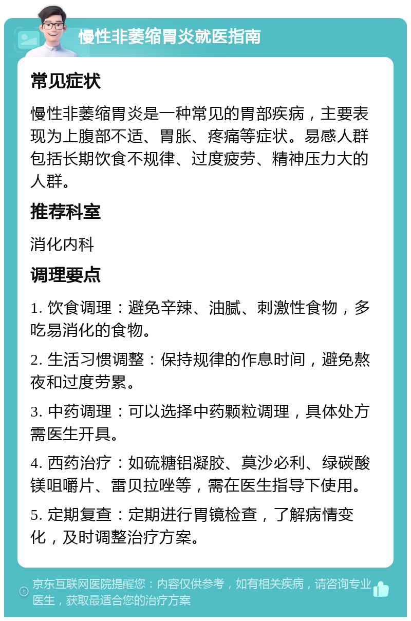 慢性非萎缩胃炎就医指南 常见症状 慢性非萎缩胃炎是一种常见的胃部疾病，主要表现为上腹部不适、胃胀、疼痛等症状。易感人群包括长期饮食不规律、过度疲劳、精神压力大的人群。 推荐科室 消化内科 调理要点 1. 饮食调理：避免辛辣、油腻、刺激性食物，多吃易消化的食物。 2. 生活习惯调整：保持规律的作息时间，避免熬夜和过度劳累。 3. 中药调理：可以选择中药颗粒调理，具体处方需医生开具。 4. 西药治疗：如硫糖铝凝胶、莫沙必利、绿碳酸镁咀嚼片、雷贝拉唑等，需在医生指导下使用。 5. 定期复查：定期进行胃镜检查，了解病情变化，及时调整治疗方案。