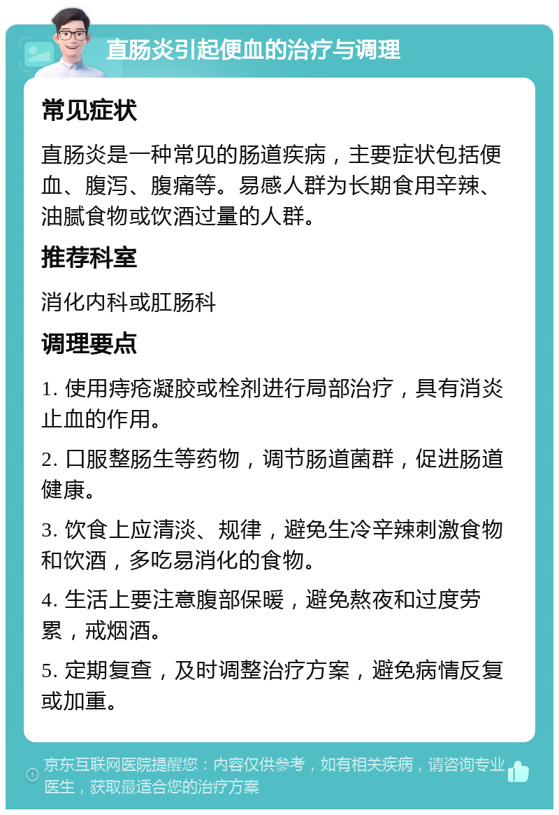 直肠炎引起便血的治疗与调理 常见症状 直肠炎是一种常见的肠道疾病，主要症状包括便血、腹泻、腹痛等。易感人群为长期食用辛辣、油腻食物或饮酒过量的人群。 推荐科室 消化内科或肛肠科 调理要点 1. 使用痔疮凝胶或栓剂进行局部治疗，具有消炎止血的作用。 2. 口服整肠生等药物，调节肠道菌群，促进肠道健康。 3. 饮食上应清淡、规律，避免生冷辛辣刺激食物和饮酒，多吃易消化的食物。 4. 生活上要注意腹部保暖，避免熬夜和过度劳累，戒烟酒。 5. 定期复查，及时调整治疗方案，避免病情反复或加重。