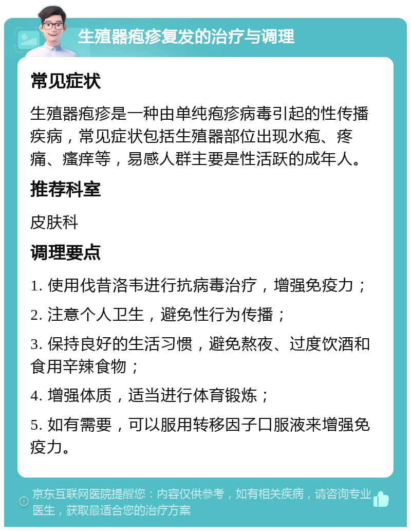 生殖器疱疹复发的治疗与调理 常见症状 生殖器疱疹是一种由单纯疱疹病毒引起的性传播疾病，常见症状包括生殖器部位出现水疱、疼痛、瘙痒等，易感人群主要是性活跃的成年人。 推荐科室 皮肤科 调理要点 1. 使用伐昔洛韦进行抗病毒治疗，增强免疫力； 2. 注意个人卫生，避免性行为传播； 3. 保持良好的生活习惯，避免熬夜、过度饮酒和食用辛辣食物； 4. 增强体质，适当进行体育锻炼； 5. 如有需要，可以服用转移因子口服液来增强免疫力。