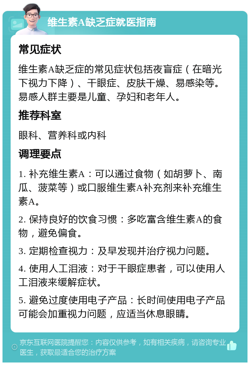 维生素A缺乏症就医指南 常见症状 维生素A缺乏症的常见症状包括夜盲症（在暗光下视力下降）、干眼症、皮肤干燥、易感染等。易感人群主要是儿童、孕妇和老年人。 推荐科室 眼科、营养科或内科 调理要点 1. 补充维生素A：可以通过食物（如胡萝卜、南瓜、菠菜等）或口服维生素A补充剂来补充维生素A。 2. 保持良好的饮食习惯：多吃富含维生素A的食物，避免偏食。 3. 定期检查视力：及早发现并治疗视力问题。 4. 使用人工泪液：对于干眼症患者，可以使用人工泪液来缓解症状。 5. 避免过度使用电子产品：长时间使用电子产品可能会加重视力问题，应适当休息眼睛。