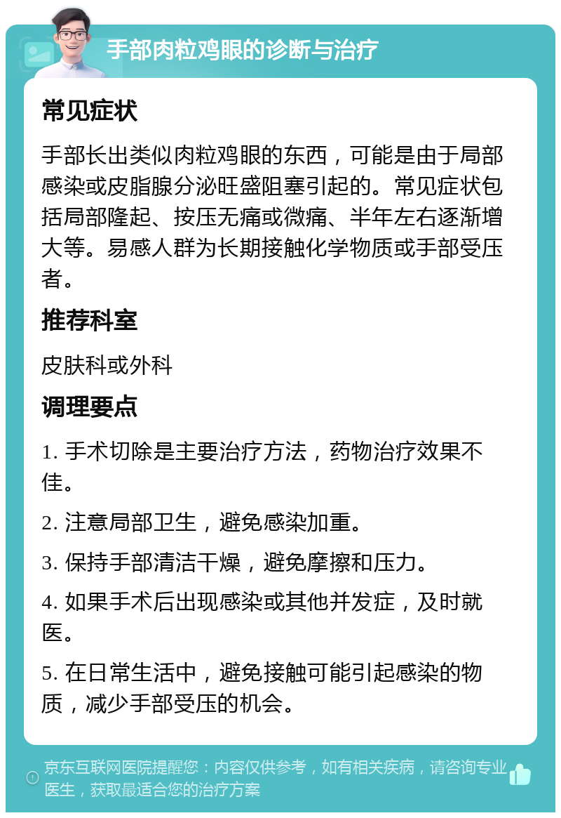 手部肉粒鸡眼的诊断与治疗 常见症状 手部长出类似肉粒鸡眼的东西，可能是由于局部感染或皮脂腺分泌旺盛阻塞引起的。常见症状包括局部隆起、按压无痛或微痛、半年左右逐渐增大等。易感人群为长期接触化学物质或手部受压者。 推荐科室 皮肤科或外科 调理要点 1. 手术切除是主要治疗方法，药物治疗效果不佳。 2. 注意局部卫生，避免感染加重。 3. 保持手部清洁干燥，避免摩擦和压力。 4. 如果手术后出现感染或其他并发症，及时就医。 5. 在日常生活中，避免接触可能引起感染的物质，减少手部受压的机会。