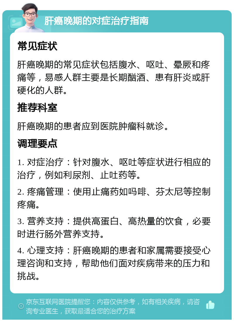 肝癌晚期的对症治疗指南 常见症状 肝癌晚期的常见症状包括腹水、呕吐、晕厥和疼痛等，易感人群主要是长期酗酒、患有肝炎或肝硬化的人群。 推荐科室 肝癌晚期的患者应到医院肿瘤科就诊。 调理要点 1. 对症治疗：针对腹水、呕吐等症状进行相应的治疗，例如利尿剂、止吐药等。 2. 疼痛管理：使用止痛药如吗啡、芬太尼等控制疼痛。 3. 营养支持：提供高蛋白、高热量的饮食，必要时进行肠外营养支持。 4. 心理支持：肝癌晚期的患者和家属需要接受心理咨询和支持，帮助他们面对疾病带来的压力和挑战。