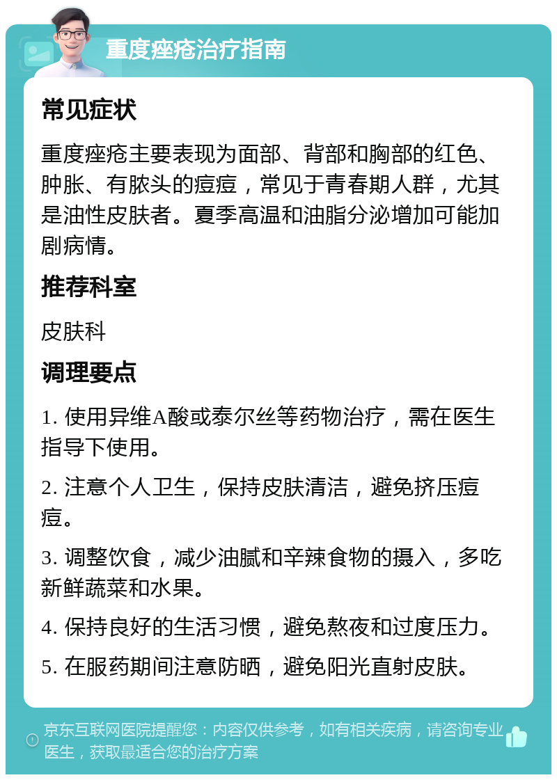 重度痤疮治疗指南 常见症状 重度痤疮主要表现为面部、背部和胸部的红色、肿胀、有脓头的痘痘，常见于青春期人群，尤其是油性皮肤者。夏季高温和油脂分泌增加可能加剧病情。 推荐科室 皮肤科 调理要点 1. 使用异维A酸或泰尔丝等药物治疗，需在医生指导下使用。 2. 注意个人卫生，保持皮肤清洁，避免挤压痘痘。 3. 调整饮食，减少油腻和辛辣食物的摄入，多吃新鲜蔬菜和水果。 4. 保持良好的生活习惯，避免熬夜和过度压力。 5. 在服药期间注意防晒，避免阳光直射皮肤。