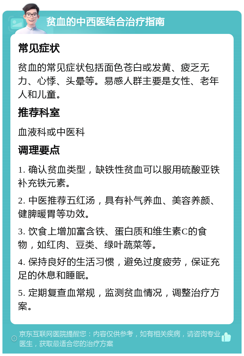 贫血的中西医结合治疗指南 常见症状 贫血的常见症状包括面色苍白或发黄、疲乏无力、心悸、头晕等。易感人群主要是女性、老年人和儿童。 推荐科室 血液科或中医科 调理要点 1. 确认贫血类型，缺铁性贫血可以服用硫酸亚铁补充铁元素。 2. 中医推荐五红汤，具有补气养血、美容养颜、健脾暖胃等功效。 3. 饮食上增加富含铁、蛋白质和维生素C的食物，如红肉、豆类、绿叶蔬菜等。 4. 保持良好的生活习惯，避免过度疲劳，保证充足的休息和睡眠。 5. 定期复查血常规，监测贫血情况，调整治疗方案。