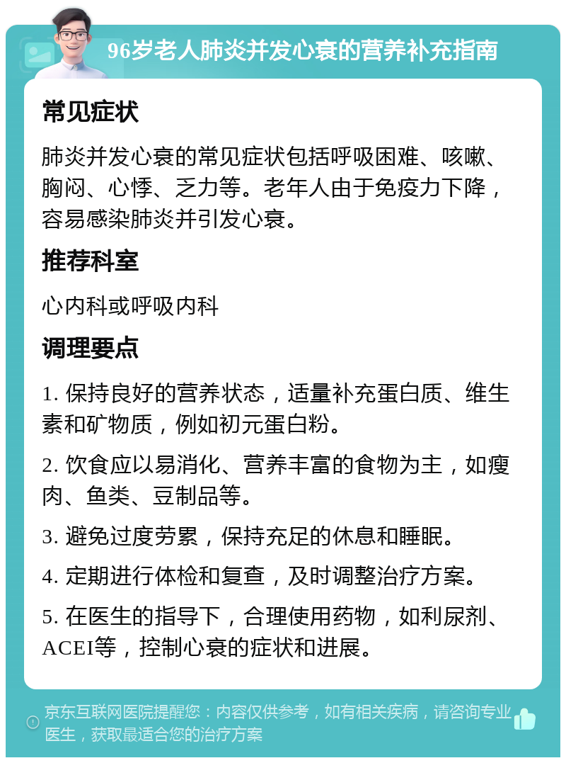 96岁老人肺炎并发心衰的营养补充指南 常见症状 肺炎并发心衰的常见症状包括呼吸困难、咳嗽、胸闷、心悸、乏力等。老年人由于免疫力下降，容易感染肺炎并引发心衰。 推荐科室 心内科或呼吸内科 调理要点 1. 保持良好的营养状态，适量补充蛋白质、维生素和矿物质，例如初元蛋白粉。 2. 饮食应以易消化、营养丰富的食物为主，如瘦肉、鱼类、豆制品等。 3. 避免过度劳累，保持充足的休息和睡眠。 4. 定期进行体检和复查，及时调整治疗方案。 5. 在医生的指导下，合理使用药物，如利尿剂、ACEI等，控制心衰的症状和进展。