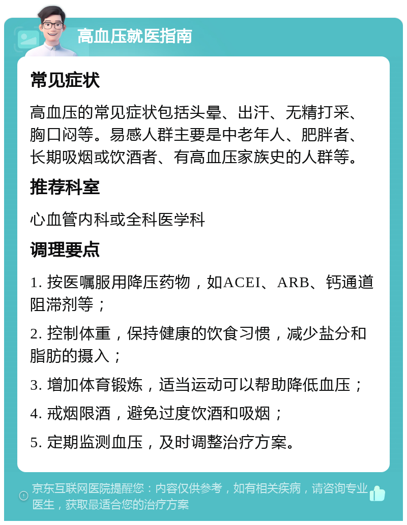 高血压就医指南 常见症状 高血压的常见症状包括头晕、出汗、无精打采、胸口闷等。易感人群主要是中老年人、肥胖者、长期吸烟或饮酒者、有高血压家族史的人群等。 推荐科室 心血管内科或全科医学科 调理要点 1. 按医嘱服用降压药物，如ACEI、ARB、钙通道阻滞剂等； 2. 控制体重，保持健康的饮食习惯，减少盐分和脂肪的摄入； 3. 增加体育锻炼，适当运动可以帮助降低血压； 4. 戒烟限酒，避免过度饮酒和吸烟； 5. 定期监测血压，及时调整治疗方案。