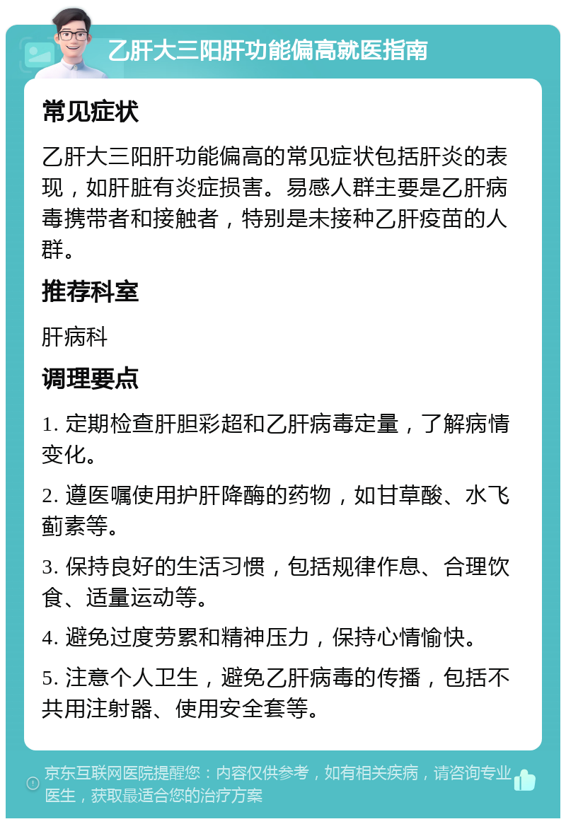 乙肝大三阳肝功能偏高就医指南 常见症状 乙肝大三阳肝功能偏高的常见症状包括肝炎的表现，如肝脏有炎症损害。易感人群主要是乙肝病毒携带者和接触者，特别是未接种乙肝疫苗的人群。 推荐科室 肝病科 调理要点 1. 定期检查肝胆彩超和乙肝病毒定量，了解病情变化。 2. 遵医嘱使用护肝降酶的药物，如甘草酸、水飞蓟素等。 3. 保持良好的生活习惯，包括规律作息、合理饮食、适量运动等。 4. 避免过度劳累和精神压力，保持心情愉快。 5. 注意个人卫生，避免乙肝病毒的传播，包括不共用注射器、使用安全套等。