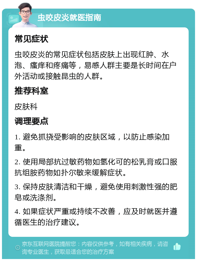 虫咬皮炎就医指南 常见症状 虫咬皮炎的常见症状包括皮肤上出现红肿、水泡、瘙痒和疼痛等，易感人群主要是长时间在户外活动或接触昆虫的人群。 推荐科室 皮肤科 调理要点 1. 避免抓挠受影响的皮肤区域，以防止感染加重。 2. 使用局部抗过敏药物如氢化可的松乳膏或口服抗组胺药物如扑尔敏来缓解症状。 3. 保持皮肤清洁和干燥，避免使用刺激性强的肥皂或洗涤剂。 4. 如果症状严重或持续不改善，应及时就医并遵循医生的治疗建议。