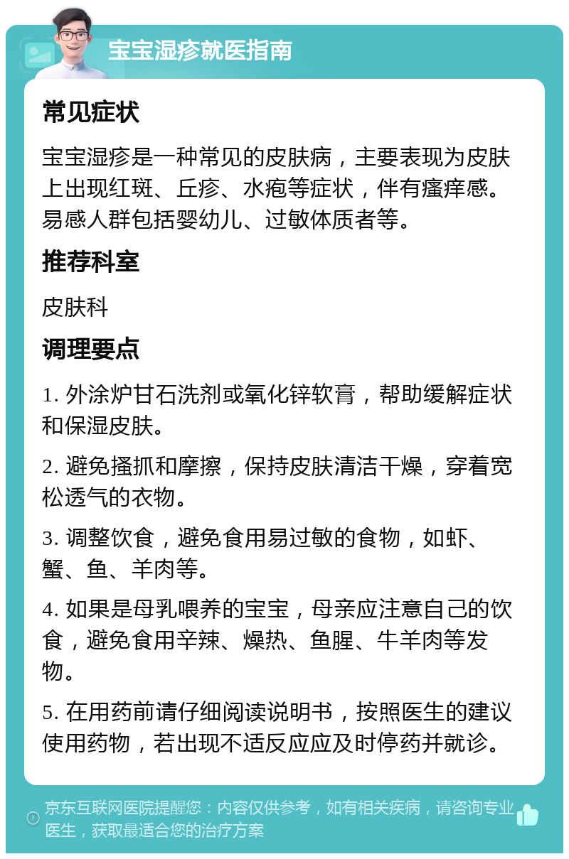 宝宝湿疹就医指南 常见症状 宝宝湿疹是一种常见的皮肤病，主要表现为皮肤上出现红斑、丘疹、水疱等症状，伴有瘙痒感。易感人群包括婴幼儿、过敏体质者等。 推荐科室 皮肤科 调理要点 1. 外涂炉甘石洗剂或氧化锌软膏，帮助缓解症状和保湿皮肤。 2. 避免搔抓和摩擦，保持皮肤清洁干燥，穿着宽松透气的衣物。 3. 调整饮食，避免食用易过敏的食物，如虾、蟹、鱼、羊肉等。 4. 如果是母乳喂养的宝宝，母亲应注意自己的饮食，避免食用辛辣、燥热、鱼腥、牛羊肉等发物。 5. 在用药前请仔细阅读说明书，按照医生的建议使用药物，若出现不适反应应及时停药并就诊。