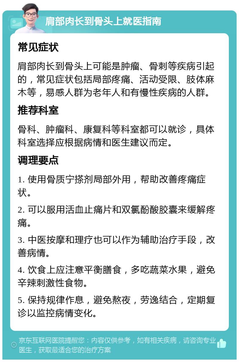 肩部肉长到骨头上就医指南 常见症状 肩部肉长到骨头上可能是肿瘤、骨刺等疾病引起的，常见症状包括局部疼痛、活动受限、肢体麻木等，易感人群为老年人和有慢性疾病的人群。 推荐科室 骨科、肿瘤科、康复科等科室都可以就诊，具体科室选择应根据病情和医生建议而定。 调理要点 1. 使用骨质宁搽剂局部外用，帮助改善疼痛症状。 2. 可以服用活血止痛片和双氯酚酸胶囊来缓解疼痛。 3. 中医按摩和理疗也可以作为辅助治疗手段，改善病情。 4. 饮食上应注意平衡膳食，多吃蔬菜水果，避免辛辣刺激性食物。 5. 保持规律作息，避免熬夜，劳逸结合，定期复诊以监控病情变化。