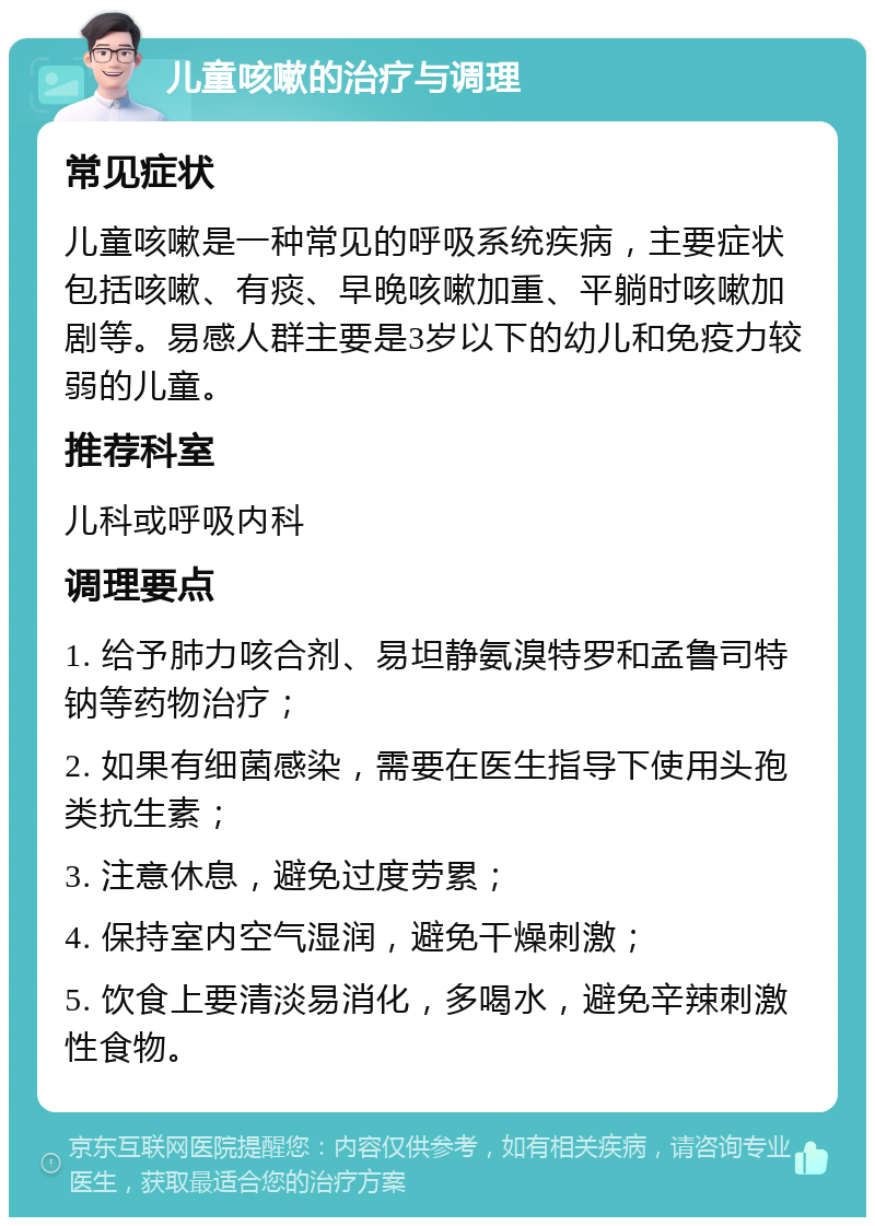 儿童咳嗽的治疗与调理 常见症状 儿童咳嗽是一种常见的呼吸系统疾病，主要症状包括咳嗽、有痰、早晚咳嗽加重、平躺时咳嗽加剧等。易感人群主要是3岁以下的幼儿和免疫力较弱的儿童。 推荐科室 儿科或呼吸内科 调理要点 1. 给予肺力咳合剂、易坦静氨溴特罗和孟鲁司特钠等药物治疗； 2. 如果有细菌感染，需要在医生指导下使用头孢类抗生素； 3. 注意休息，避免过度劳累； 4. 保持室内空气湿润，避免干燥刺激； 5. 饮食上要清淡易消化，多喝水，避免辛辣刺激性食物。