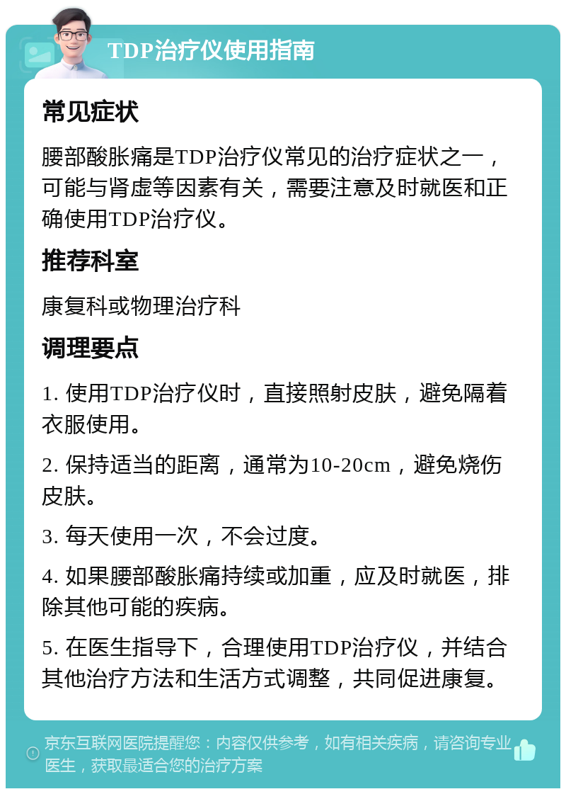 TDP治疗仪使用指南 常见症状 腰部酸胀痛是TDP治疗仪常见的治疗症状之一，可能与肾虚等因素有关，需要注意及时就医和正确使用TDP治疗仪。 推荐科室 康复科或物理治疗科 调理要点 1. 使用TDP治疗仪时，直接照射皮肤，避免隔着衣服使用。 2. 保持适当的距离，通常为10-20cm，避免烧伤皮肤。 3. 每天使用一次，不会过度。 4. 如果腰部酸胀痛持续或加重，应及时就医，排除其他可能的疾病。 5. 在医生指导下，合理使用TDP治疗仪，并结合其他治疗方法和生活方式调整，共同促进康复。