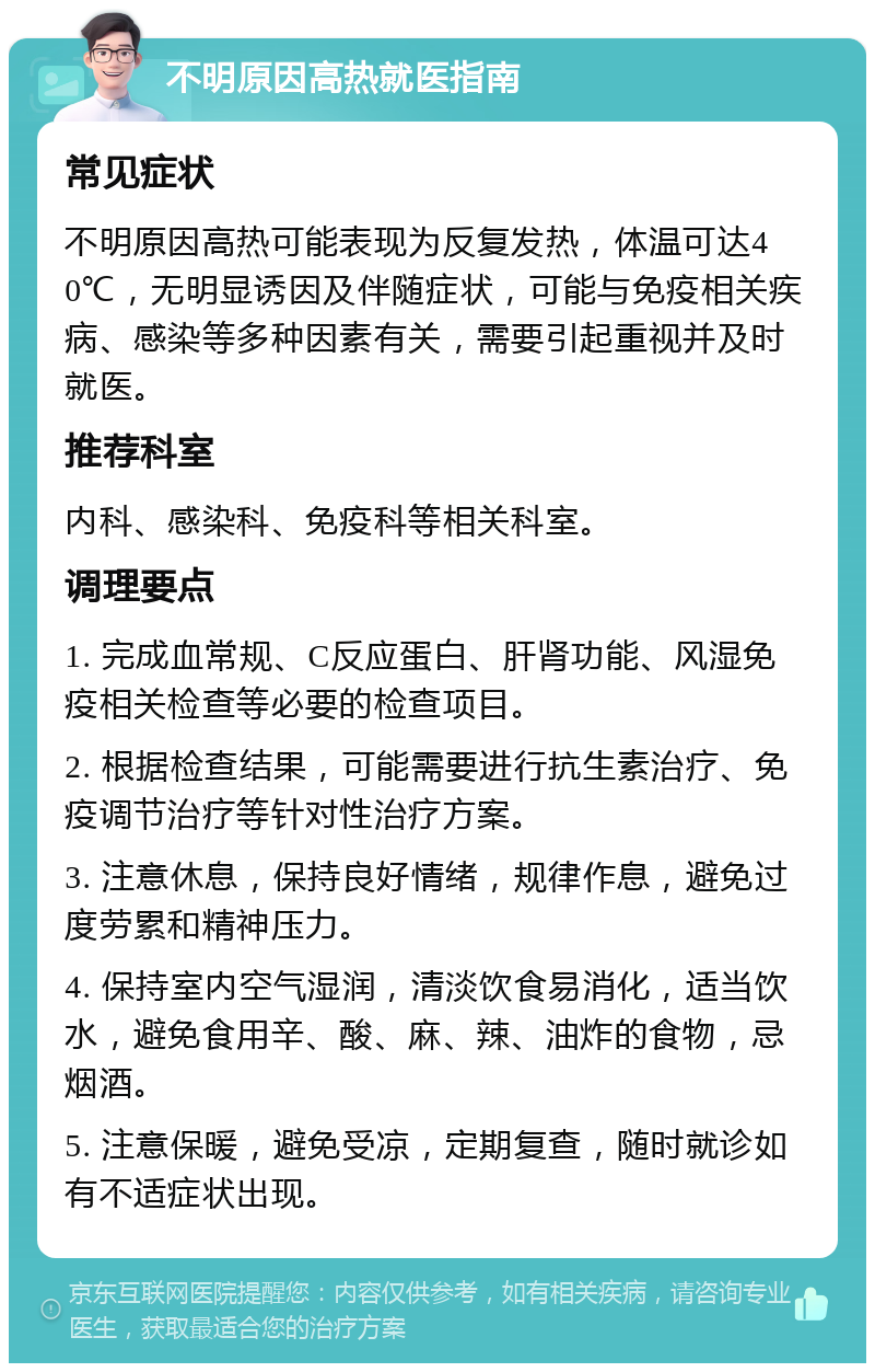 不明原因高热就医指南 常见症状 不明原因高热可能表现为反复发热，体温可达40℃，无明显诱因及伴随症状，可能与免疫相关疾病、感染等多种因素有关，需要引起重视并及时就医。 推荐科室 内科、感染科、免疫科等相关科室。 调理要点 1. 完成血常规、C反应蛋白、肝肾功能、风湿免疫相关检查等必要的检查项目。 2. 根据检查结果，可能需要进行抗生素治疗、免疫调节治疗等针对性治疗方案。 3. 注意休息，保持良好情绪，规律作息，避免过度劳累和精神压力。 4. 保持室内空气湿润，清淡饮食易消化，适当饮水，避免食用辛、酸、麻、辣、油炸的食物，忌烟酒。 5. 注意保暖，避免受凉，定期复查，随时就诊如有不适症状出现。