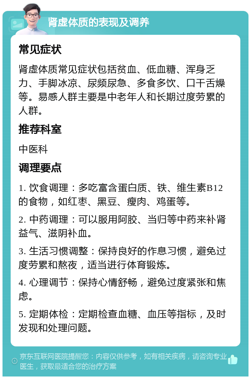 肾虚体质的表现及调养 常见症状 肾虚体质常见症状包括贫血、低血糖、浑身乏力、手脚冰凉、尿频尿急、多食多饮、口干舌燥等。易感人群主要是中老年人和长期过度劳累的人群。 推荐科室 中医科 调理要点 1. 饮食调理：多吃富含蛋白质、铁、维生素B12的食物，如红枣、黑豆、瘦肉、鸡蛋等。 2. 中药调理：可以服用阿胶、当归等中药来补肾益气、滋阴补血。 3. 生活习惯调整：保持良好的作息习惯，避免过度劳累和熬夜，适当进行体育锻炼。 4. 心理调节：保持心情舒畅，避免过度紧张和焦虑。 5. 定期体检：定期检查血糖、血压等指标，及时发现和处理问题。