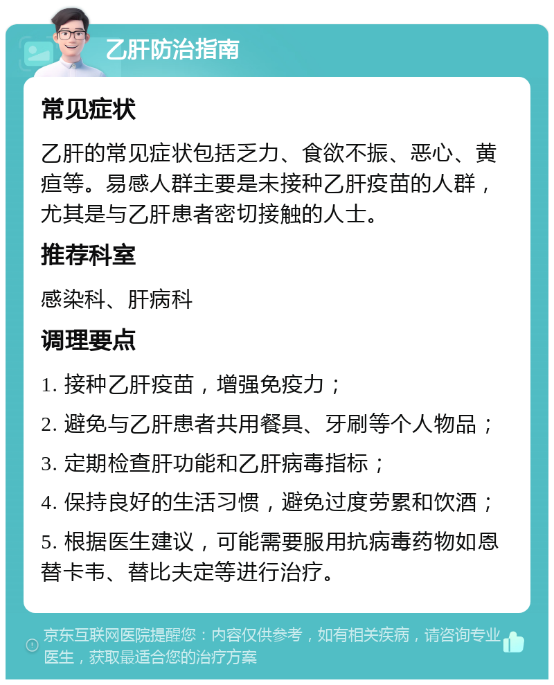 乙肝防治指南 常见症状 乙肝的常见症状包括乏力、食欲不振、恶心、黄疸等。易感人群主要是未接种乙肝疫苗的人群，尤其是与乙肝患者密切接触的人士。 推荐科室 感染科、肝病科 调理要点 1. 接种乙肝疫苗，增强免疫力； 2. 避免与乙肝患者共用餐具、牙刷等个人物品； 3. 定期检查肝功能和乙肝病毒指标； 4. 保持良好的生活习惯，避免过度劳累和饮酒； 5. 根据医生建议，可能需要服用抗病毒药物如恩替卡韦、替比夫定等进行治疗。