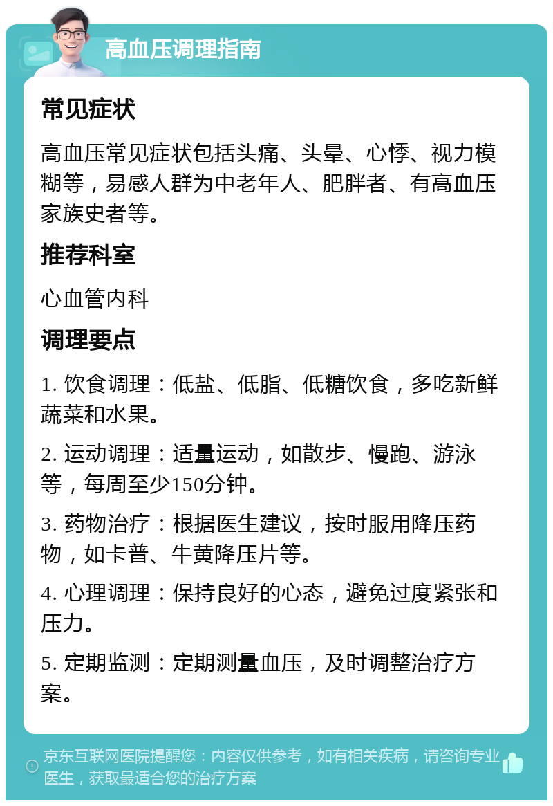 高血压调理指南 常见症状 高血压常见症状包括头痛、头晕、心悸、视力模糊等，易感人群为中老年人、肥胖者、有高血压家族史者等。 推荐科室 心血管内科 调理要点 1. 饮食调理：低盐、低脂、低糖饮食，多吃新鲜蔬菜和水果。 2. 运动调理：适量运动，如散步、慢跑、游泳等，每周至少150分钟。 3. 药物治疗：根据医生建议，按时服用降压药物，如卡普、牛黄降压片等。 4. 心理调理：保持良好的心态，避免过度紧张和压力。 5. 定期监测：定期测量血压，及时调整治疗方案。