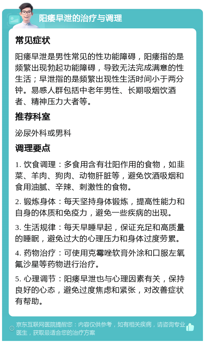 阳痿早泄的治疗与调理 常见症状 阳痿早泄是男性常见的性功能障碍，阳痿指的是频繁出现勃起功能障碍，导致无法完成满意的性生活；早泄指的是频繁出现性生活时间小于两分钟。易感人群包括中老年男性、长期吸烟饮酒者、精神压力大者等。 推荐科室 泌尿外科或男科 调理要点 1. 饮食调理：多食用含有壮阳作用的食物，如韭菜、羊肉、狗肉、动物肝脏等，避免饮酒吸烟和食用油腻、辛辣、刺激性的食物。 2. 锻炼身体：每天坚持身体锻炼，提高性能力和自身的体质和免疫力，避免一些疾病的出现。 3. 生活规律：每天早睡早起，保证充足和高质量的睡眠，避免过大的心理压力和身体过度劳累。 4. 药物治疗：可使用克霉唑软膏外涂和口服左氧氟沙星等药物进行治疗。 5. 心理调节：阳痿早泄也与心理因素有关，保持良好的心态，避免过度焦虑和紧张，对改善症状有帮助。