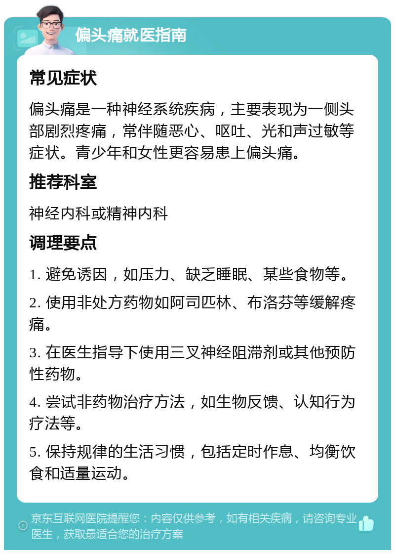 偏头痛就医指南 常见症状 偏头痛是一种神经系统疾病，主要表现为一侧头部剧烈疼痛，常伴随恶心、呕吐、光和声过敏等症状。青少年和女性更容易患上偏头痛。 推荐科室 神经内科或精神内科 调理要点 1. 避免诱因，如压力、缺乏睡眠、某些食物等。 2. 使用非处方药物如阿司匹林、布洛芬等缓解疼痛。 3. 在医生指导下使用三叉神经阻滞剂或其他预防性药物。 4. 尝试非药物治疗方法，如生物反馈、认知行为疗法等。 5. 保持规律的生活习惯，包括定时作息、均衡饮食和适量运动。