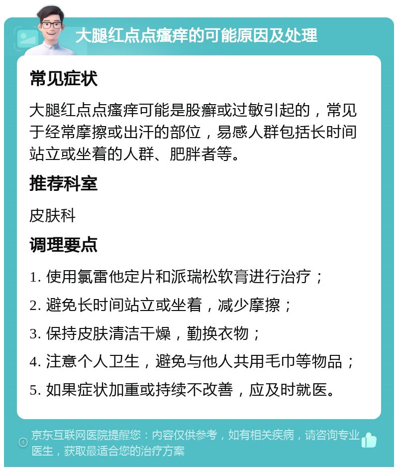 大腿红点点瘙痒的可能原因及处理 常见症状 大腿红点点瘙痒可能是股癣或过敏引起的，常见于经常摩擦或出汗的部位，易感人群包括长时间站立或坐着的人群、肥胖者等。 推荐科室 皮肤科 调理要点 1. 使用氯雷他定片和派瑞松软膏进行治疗； 2. 避免长时间站立或坐着，减少摩擦； 3. 保持皮肤清洁干燥，勤换衣物； 4. 注意个人卫生，避免与他人共用毛巾等物品； 5. 如果症状加重或持续不改善，应及时就医。