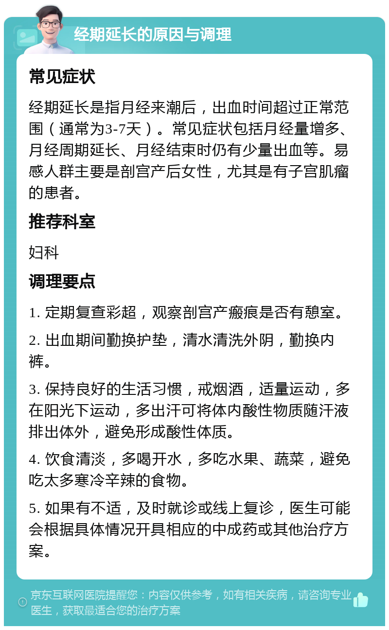 经期延长的原因与调理 常见症状 经期延长是指月经来潮后，出血时间超过正常范围（通常为3-7天）。常见症状包括月经量增多、月经周期延长、月经结束时仍有少量出血等。易感人群主要是剖宫产后女性，尤其是有子宫肌瘤的患者。 推荐科室 妇科 调理要点 1. 定期复查彩超，观察剖宫产瘢痕是否有憩室。 2. 出血期间勤换护垫，清水清洗外阴，勤换内裤。 3. 保持良好的生活习惯，戒烟酒，适量运动，多在阳光下运动，多出汗可将体内酸性物质随汗液排出体外，避免形成酸性体质。 4. 饮食清淡，多喝开水，多吃水果、蔬菜，避免吃太多寒冷辛辣的食物。 5. 如果有不适，及时就诊或线上复诊，医生可能会根据具体情况开具相应的中成药或其他治疗方案。