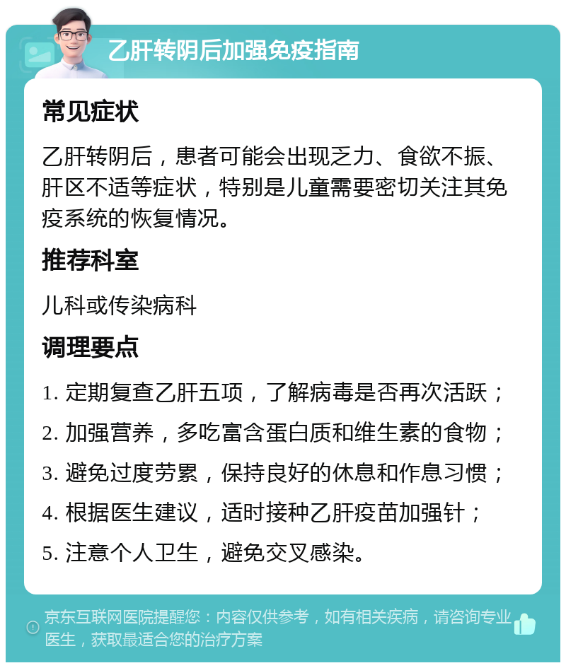 乙肝转阴后加强免疫指南 常见症状 乙肝转阴后，患者可能会出现乏力、食欲不振、肝区不适等症状，特别是儿童需要密切关注其免疫系统的恢复情况。 推荐科室 儿科或传染病科 调理要点 1. 定期复查乙肝五项，了解病毒是否再次活跃； 2. 加强营养，多吃富含蛋白质和维生素的食物； 3. 避免过度劳累，保持良好的休息和作息习惯； 4. 根据医生建议，适时接种乙肝疫苗加强针； 5. 注意个人卫生，避免交叉感染。