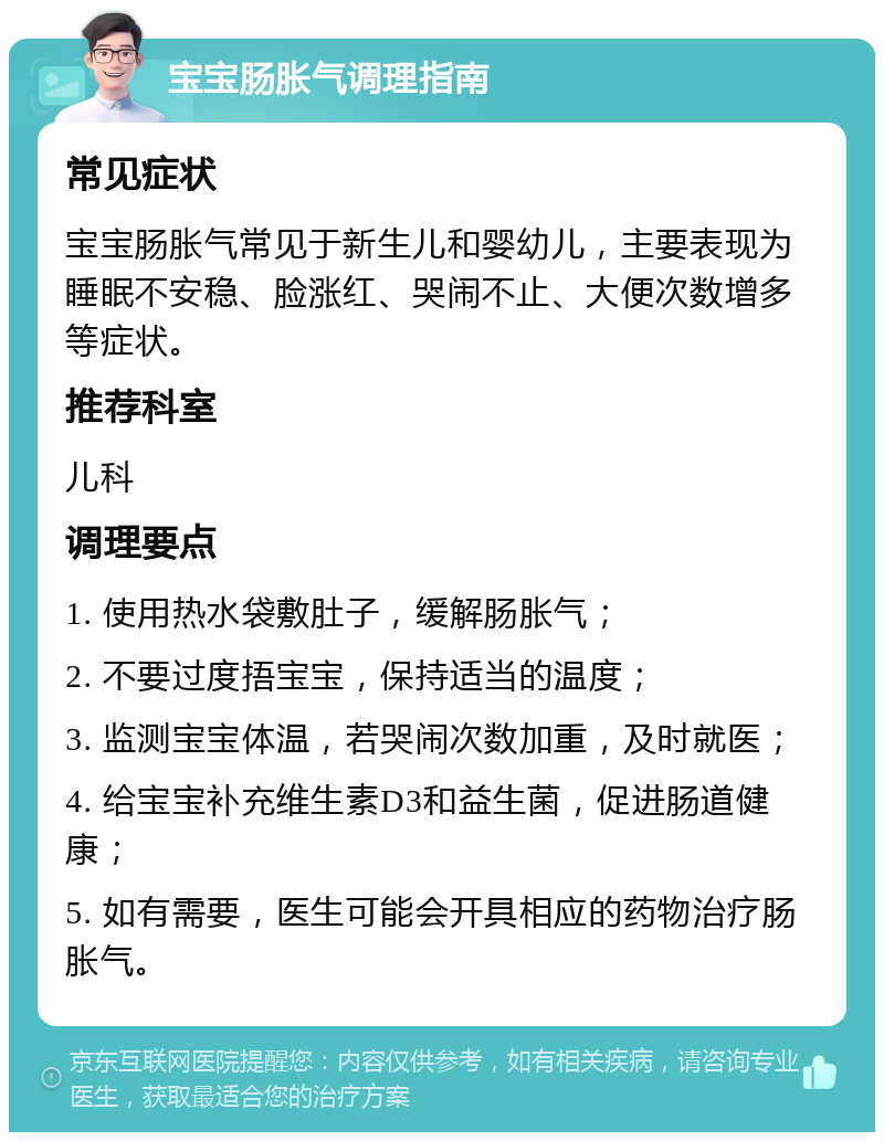 宝宝肠胀气调理指南 常见症状 宝宝肠胀气常见于新生儿和婴幼儿，主要表现为睡眠不安稳、脸涨红、哭闹不止、大便次数增多等症状。 推荐科室 儿科 调理要点 1. 使用热水袋敷肚子，缓解肠胀气； 2. 不要过度捂宝宝，保持适当的温度； 3. 监测宝宝体温，若哭闹次数加重，及时就医； 4. 给宝宝补充维生素D3和益生菌，促进肠道健康； 5. 如有需要，医生可能会开具相应的药物治疗肠胀气。