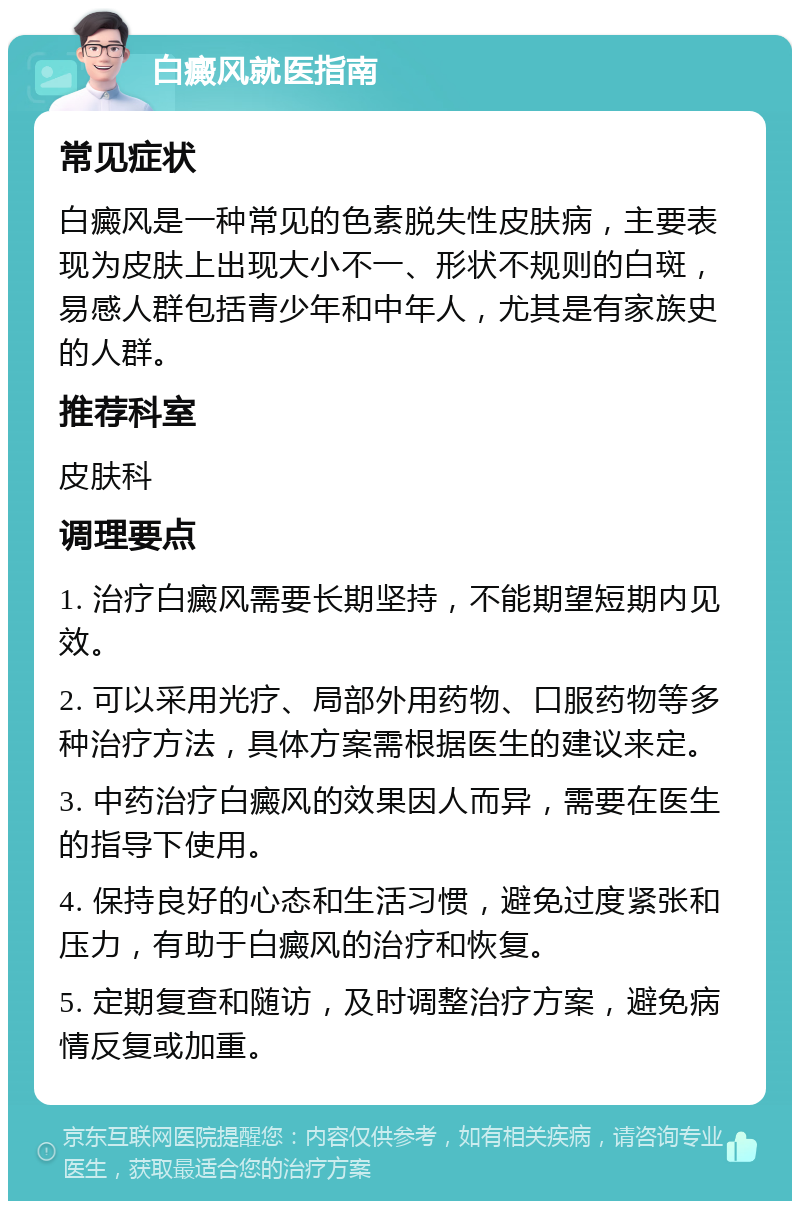 白癜风就医指南 常见症状 白癜风是一种常见的色素脱失性皮肤病，主要表现为皮肤上出现大小不一、形状不规则的白斑，易感人群包括青少年和中年人，尤其是有家族史的人群。 推荐科室 皮肤科 调理要点 1. 治疗白癜风需要长期坚持，不能期望短期内见效。 2. 可以采用光疗、局部外用药物、口服药物等多种治疗方法，具体方案需根据医生的建议来定。 3. 中药治疗白癜风的效果因人而异，需要在医生的指导下使用。 4. 保持良好的心态和生活习惯，避免过度紧张和压力，有助于白癜风的治疗和恢复。 5. 定期复查和随访，及时调整治疗方案，避免病情反复或加重。