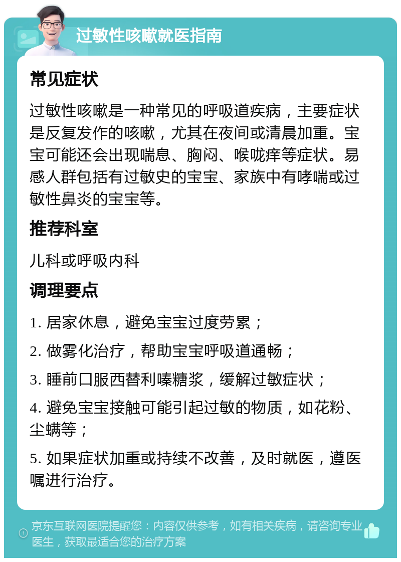 过敏性咳嗽就医指南 常见症状 过敏性咳嗽是一种常见的呼吸道疾病，主要症状是反复发作的咳嗽，尤其在夜间或清晨加重。宝宝可能还会出现喘息、胸闷、喉咙痒等症状。易感人群包括有过敏史的宝宝、家族中有哮喘或过敏性鼻炎的宝宝等。 推荐科室 儿科或呼吸内科 调理要点 1. 居家休息，避免宝宝过度劳累； 2. 做雾化治疗，帮助宝宝呼吸道通畅； 3. 睡前口服西替利嗪糖浆，缓解过敏症状； 4. 避免宝宝接触可能引起过敏的物质，如花粉、尘螨等； 5. 如果症状加重或持续不改善，及时就医，遵医嘱进行治疗。