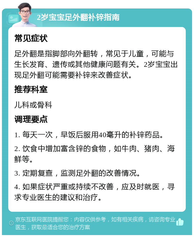 2岁宝宝足外翻补锌指南 常见症状 足外翻是指脚部向外翻转，常见于儿童，可能与生长发育、遗传或其他健康问题有关。2岁宝宝出现足外翻可能需要补锌来改善症状。 推荐科室 儿科或骨科 调理要点 1. 每天一次，早饭后服用40毫升的补锌药品。 2. 饮食中增加富含锌的食物，如牛肉、猪肉、海鲜等。 3. 定期复查，监测足外翻的改善情况。 4. 如果症状严重或持续不改善，应及时就医，寻求专业医生的建议和治疗。