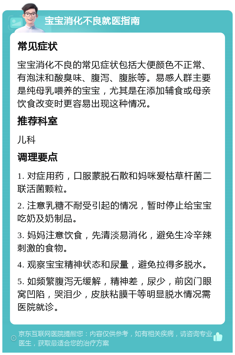 宝宝消化不良就医指南 常见症状 宝宝消化不良的常见症状包括大便颜色不正常、有泡沫和酸臭味、腹泻、腹胀等。易感人群主要是纯母乳喂养的宝宝，尤其是在添加辅食或母亲饮食改变时更容易出现这种情况。 推荐科室 儿科 调理要点 1. 对症用药，口服蒙脱石散和妈咪爱枯草杆菌二联活菌颗粒。 2. 注意乳糖不耐受引起的情况，暂时停止给宝宝吃奶及奶制品。 3. 妈妈注意饮食，先清淡易消化，避免生冷辛辣刺激的食物。 4. 观察宝宝精神状态和尿量，避免拉得多脱水。 5. 如频繁腹泻无缓解，精神差，尿少，前囟门眼窝凹陷，哭泪少，皮肤粘膜干等明显脱水情况需医院就诊。