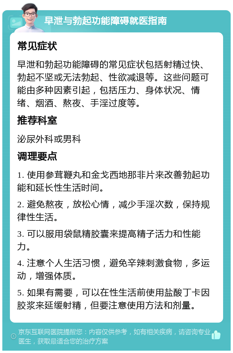 早泄与勃起功能障碍就医指南 常见症状 早泄和勃起功能障碍的常见症状包括射精过快、勃起不坚或无法勃起、性欲减退等。这些问题可能由多种因素引起，包括压力、身体状况、情绪、烟酒、熬夜、手淫过度等。 推荐科室 泌尿外科或男科 调理要点 1. 使用参茸鞭丸和金戈西地那非片来改善勃起功能和延长性生活时间。 2. 避免熬夜，放松心情，减少手淫次数，保持规律性生活。 3. 可以服用袋鼠精胶囊来提高精子活力和性能力。 4. 注意个人生活习惯，避免辛辣刺激食物，多运动，增强体质。 5. 如果有需要，可以在性生活前使用盐酸丁卡因胶浆来延缓射精，但要注意使用方法和剂量。