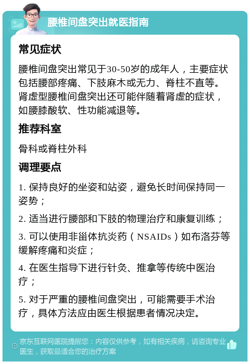 腰椎间盘突出就医指南 常见症状 腰椎间盘突出常见于30-50岁的成年人，主要症状包括腰部疼痛、下肢麻木或无力、脊柱不直等。肾虚型腰椎间盘突出还可能伴随着肾虚的症状，如腰膝酸软、性功能减退等。 推荐科室 骨科或脊柱外科 调理要点 1. 保持良好的坐姿和站姿，避免长时间保持同一姿势； 2. 适当进行腰部和下肢的物理治疗和康复训练； 3. 可以使用非甾体抗炎药（NSAIDs）如布洛芬等缓解疼痛和炎症； 4. 在医生指导下进行针灸、推拿等传统中医治疗； 5. 对于严重的腰椎间盘突出，可能需要手术治疗，具体方法应由医生根据患者情况决定。