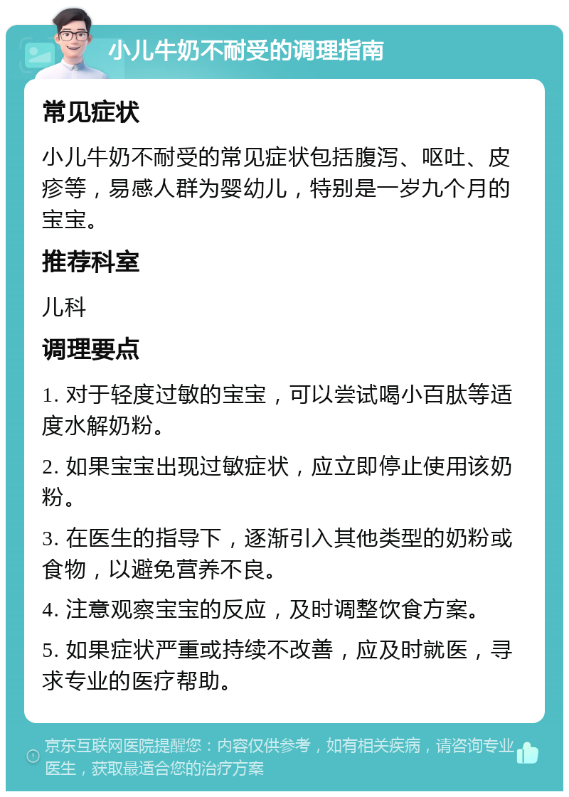 小儿牛奶不耐受的调理指南 常见症状 小儿牛奶不耐受的常见症状包括腹泻、呕吐、皮疹等，易感人群为婴幼儿，特别是一岁九个月的宝宝。 推荐科室 儿科 调理要点 1. 对于轻度过敏的宝宝，可以尝试喝小百肽等适度水解奶粉。 2. 如果宝宝出现过敏症状，应立即停止使用该奶粉。 3. 在医生的指导下，逐渐引入其他类型的奶粉或食物，以避免营养不良。 4. 注意观察宝宝的反应，及时调整饮食方案。 5. 如果症状严重或持续不改善，应及时就医，寻求专业的医疗帮助。